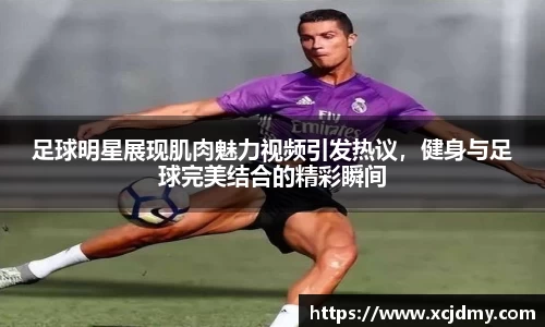 足球明星展现肌肉魅力视频引发热议，健身与足球完美结合的精彩瞬间
