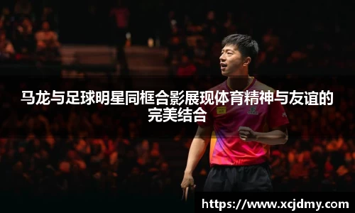 马龙与足球明星同框合影展现体育精神与友谊的完美结合