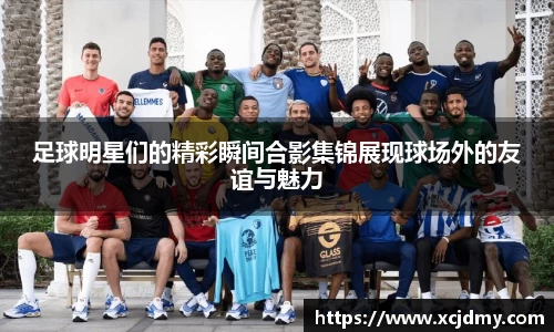 足球明星们的精彩瞬间合影集锦展现球场外的友谊与魅力