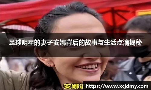 足球明星的妻子安娜背后的故事与生活点滴揭秘